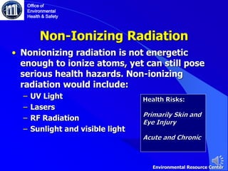 Non-Ionizing Radiation
• Nonionizing radiation is not energetic
enough to ionize atoms, yet can still pose
serious health hazards. Non-ionizing
radiation would include:
‒ UV Light
‒ Lasers
‒ RF Radiation
‒ Sunlight and visible light
Office of
Environmental
Health & Safety
Environmental Resource Center
 