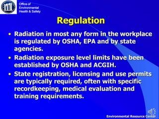 Regulation
• Radiation in most any form in the workplace
is regulated by OSHA, EPA and by state
agencies.
• Radiation exposure level limits have been
established by OSHA and ACGIH.
• State registration, licensing and use permits
are typically required, often with specific
recordkeeping, medical evaluation and
training requirements.
Office of
Environmental
Health & Safety
Environmental Resource Center
 