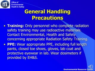 General Handling
Precautions
• Training: Only personnel who complete radiation
safety training may use radioactive materials.
Contact Environmental, Health and Safety
concerning appropriate Radiation Safety Training.
• PPE: Wear appropriate PPE, including full length
pants, closed toe shoes, gloves, lab coat and
protective eyewear in lab. Wear dosimeters if
provided by EH&S.
Office of
Environmental
Health & Safety
Environmental Resource Center
 