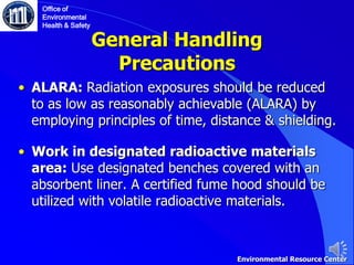 • ALARA: Radiation exposures should be reduced
to as low as reasonably achievable (ALARA) by
employing principles of time, distance & shielding.
• Work in designated radioactive materials
area: Use designated benches covered with an
absorbent liner. A certified fume hood should be
utilized with volatile radioactive materials.
Office of
Environmental
Health & Safety
General Handling
Precautions
Environmental Resource Center
 