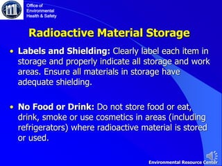 Radioactive Material Storage
• Labels and Shielding: Clearly label each item in
storage and properly indicate all storage and work
areas. Ensure all materials in storage have
adequate shielding.
• No Food or Drink: Do not store food or eat,
drink, smoke or use cosmetics in areas (including
refrigerators) where radioactive material is stored
or used.
Office of
Environmental
Health & Safety
Environmental Resource Center
 