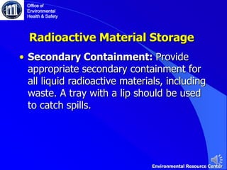 • Secondary Containment: Provide
appropriate secondary containment for
all liquid radioactive materials, including
waste. A tray with a lip should be used
to catch spills.
Radioactive Material Storage
Office of
Environmental
Health & Safety
Environmental Resource Center
 