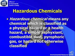 Hazardous Chemicals
• Hazardous chemical means any
chemical which is classified as
a physical hazard or a health
hazard, a simple asphyxiant,
combustible dust, pyrophoric
gas, or hazard not otherwise
classified
Office of
Environmental
Health & Safety
Environmental Resource Center
 