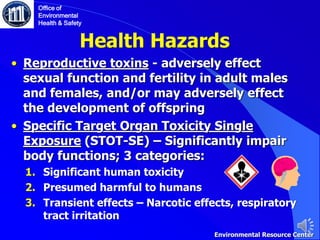 Health Hazards
• Reproductive toxins - adversely effect
sexual function and fertility in adult males
and females, and/or may adversely effect
the development of offspring
• Specific Target Organ Toxicity Single
Exposure (STOT-SE) – Significantly impair
body functions; 3 categories:
1. Significant human toxicity
2. Presumed harmful to humans
3. Transient effects – Narcotic effects, respiratory
tract irritation
Office of
Environmental
Health & Safety
Environmental Resource Center
 