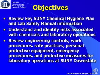 Objectives
• Review key SUNY Chemical Hygiene Plan
and Lab Safety Manual information
• Understand and identify risks associated
with chemicals and laboratory operations
• Review engineering controls, work
procedures, safe practices, personal
protective equipment, emergency
procedures, and protective measures for
laboratory operations at SUNY Downstate
Office of
Environmental
Health & Safety
Environmental Resource Center
 