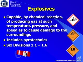 Explosives
● Capable, by chemical reaction,
of producing gas at such
temperature, pressure, and
speed as to cause damage to the
surroundings
● Includes pyrotechnics
● Six Divisions 1.1 – 1.6
Office of
Environmental
Health & Safety
Environmental Resource Center
 