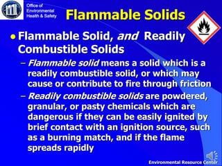 Flammable Solids
●Flammable Solid, and Readily
Combustible Solids
‒ Flammable solid means a solid which is a
readily combustible solid, or which may
cause or contribute to fire through friction
‒ Readily combustible solids are powdered,
granular, or pasty chemicals which are
dangerous if they can be easily ignited by
brief contact with an ignition source, such
as a burning match, and if the flame
spreads rapidly
Office of
Environmental
Health & Safety
Environmental Resource Center
 