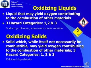 Oxidizing Liquids
• Liquid that may yield oxygen contributing
to the combustion of other materials
• 3 Hazard Categories: 1,2 & 3
Sodium perchlorate, ammonium nitrate solution
Office of
Environmental
Health & Safety
Environmental Resource Center
Oxidizing Solids
• Solid which, while itself not necessarily be
combustible, may yield oxygen contributing
to the combustion of other materials; 3
Hazard Categories: 1, 2 & 3
Calcium Hypochlorite
 