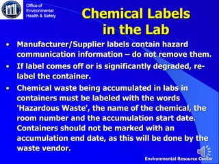 • Manufacturer/Supplier labels contain hazard
communication information – do not remove them.
• If label comes off or is significantly degraded, re-
label the container.
• Chemical waste being accumulated in labs in
containers must be labeled with the words
'Hazardous Waste', the name of the chemical, the
room number and the accumulation start date.
Containers should not be marked with an
accumulation end date, as this will be done by the
waste vendor.
Chemical Labels
in the Lab
Office of
Environmental
Health & Safety
Environmental Resource Center
 
