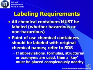 Labeling Requirements
• All chemical containers MUST be
labeled (whether hazardous or
non-hazardous)
• Point of use chemical containers
should be labeled with original
chemical names; refer to SDS
– If abbreviations, formulas, structures
or acronyms are used, then a ‘key’
must be placed conspicuously nearby.
Environmental Resource Center
Office of
Environmental
Health & Safety
 