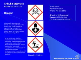 Eribulin Mesylate
CAS No: 441045-17-6 SuperTox Inc.
4567 Cercla Court
Phone: 703-555-9876
Chemtrec 24 Emergency
Number: 800-424-9300
(International) 703-527-3887
Danger!
Suspected of causing genetic
defects. May damage fertility or the
unborn child. Causes damage to
organs through prolonged or
repeated exposure. Suspected of
causing cancer. Very toxic to aquatic
life with long lasting effects
Do not handle until all safety
precautions have been read and
understood. Use personal protective
equipment as required. Wash
thoroughly after handling. IF exposed
or concerned: Get medical
advice/attention. Avoid release to the
environment. Dispose of
contents/container in accordance with
local/regional/national/international
regulation
Quantity: 5 Litres
Environmental Resource Center
 