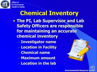 Chemical Inventory
• The PI, Lab Supervisor and Lab
Safety Officers are responsible
for maintaining an accurate
chemical inventory
– Investigator name
– Location in Facility
– Chemical name
– Maximum amount
– Location in the lab
Office of
Environmental
Health & Safety
Environmental Resource Center
 
