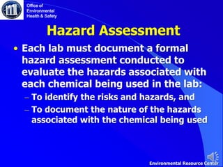 Hazard Assessment
• Each lab must document a formal
hazard assessment conducted to
evaluate the hazards associated with
each chemical being used in the lab:
– To identify the risks and hazards, and
– To document the nature of the hazards
associated with the chemical being used
Office of
Environmental
Health & Safety
Environmental Resource Center
 