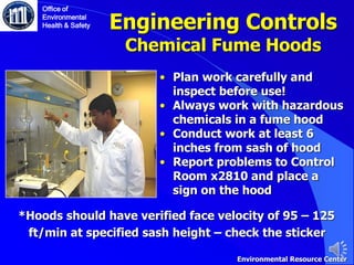Engineering Controls
Chemical Fume Hoods
Office of
Environmental
Health & Safety
• Plan work carefully and
inspect before use!
• Always work with hazardous
chemicals in a fume hood
• Conduct work at least 6
inches from sash of hood
• Report problems to Control
Room x2810 and place a
sign on the hood
Environmental Resource Center
*Hoods should have verified face velocity of 95 – 125
ft/min at specified sash height – check the sticker
 