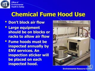 • Don’t block air flow
• Large equipment
should be on blocks or
racks to allow air flow
• Fume hoods must be
inspected annually by
ENV services. An
inspection sticker will
be placed on each
inspected hood.
Chemical Fume Hood Use
Office of
Environmental
Health & Safety
Environmental Resource Center
 