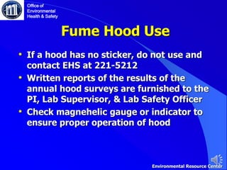 Fume Hood Use
• If a hood has no sticker, do not use and
contact EHS at 221-5212
• Written reports of the results of the
annual hood surveys are furnished to the
PI, Lab Supervisor, & Lab Safety Officer
• Check magnehelic gauge or indicator to
ensure proper operation of hood
Office of
Environmental
Health & Safety
Environmental Resource Center
 