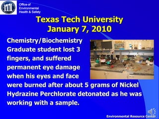 Texas Tech University
January 7, 2010
Chemistry/Biochemistry
Graduate student lost 3
fingers, and suffered
permanent eye damage
when his eyes and face
were burned after about 5 grams of Nickel
Hydrazine Perchlorate detonated as he was
working with a sample.
Office of
Environmental
Health & Safety
Environmental Resource Center
 