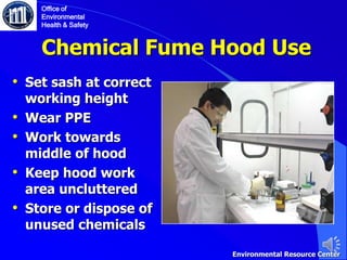 Chemical Fume Hood Use
• Set sash at correct
working height
• Wear PPE
• Work towards
middle of hood
• Keep hood work
area uncluttered
• Store or dispose of
unused chemicals
Office of
Environmental
Health & Safety
Environmental Resource Center
 