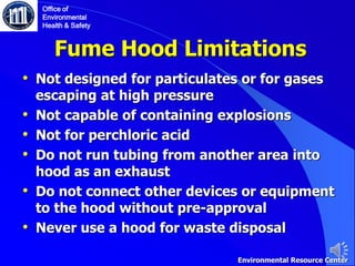 Fume Hood Limitations
• Not designed for particulates or for gases
escaping at high pressure
• Not capable of containing explosions
• Not for perchloric acid
• Do not run tubing from another area into
hood as an exhaust
• Do not connect other devices or equipment
to the hood without pre-approval
• Never use a hood for waste disposal
Office of
Environmental
Health & Safety
Environmental Resource Center
 