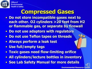 Compressed Gases
• Do not store incompatible gases next to
each other. O2 cylinders >20 feet from H2
or flammable gas, or separate by firewall
• Do not use adaptors with regulators
• Do not use Teflon tapes on threads
• Always perform a leak test
• Use full/empty tags
• Toxic gases need flow-limiting orifice
• All cylinders/lecture bottles in inventory
• See Lab Safety Manual for more details
Office of
Environmental
Health & Safety
Environmental Resource Center
 