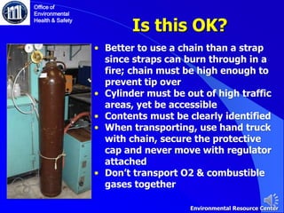 Is this OK?
Office of
Environmental
Health & Safety
• Better to use a chain than a strap
since straps can burn through in a
fire; chain must be high enough to
prevent tip over
• Cylinder must be out of high traffic
areas, yet be accessible
• Contents must be clearly identified
• When transporting, use hand truck
with chain, secure the protective
cap and never move with regulator
attached
• Don’t transport O2 & combustible
gases together
Environmental Resource Center
 
