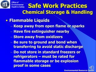 Safe Work Practices
Chemical Storage & Handling
• Flammable Liquids
– Keep away from open flame or sparks
– Have fire extinguisher nearby
– Store away from oxidizers
– Be sure to ground and bond when
transferring to avoid static discharge
– Do not store in standard freezers or
refrigerators – must be rated for
flammable storage or be explosion
proof in some cases
Office of
Environmental
Health & Safety
Environmental Resource Center
 