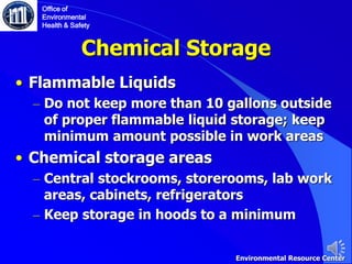 Chemical Storage
• Flammable Liquids
– Do not keep more than 10 gallons outside
of proper flammable liquid storage; keep
minimum amount possible in work areas
• Chemical storage areas
– Central stockrooms, storerooms, lab work
areas, cabinets, refrigerators
– Keep storage in hoods to a minimum
Office of
Environmental
Health & Safety
Environmental Resource Center
 