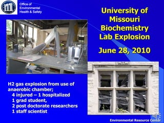 University of
Missouri
Biochemistry
Lab Explosion
June 28, 2010
Office of
Environmental
Health & Safety
H2 gas explosion from use of
anaerobic chamber;
4 injured – 1 hospitalized
1 grad student,
2 post doctorate researchers
1 staff scientist
Environmental Resource Center
 