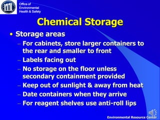Chemical Storage
• Storage areas
– For cabinets, store larger containers to
the rear and smaller to front
– Labels facing out
– No storage on the floor unless
secondary containment provided
– Keep out of sunlight & away from heat
– Date containers when they arrive
– For reagent shelves use anti-roll lips
Office of
Environmental
Health & Safety
Environmental Resource Center
 