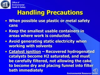 Handling Precautions
• When possible use plastic or metal safety
cans
• Keep the smallest usable containers in
areas where work is conducted.
• Avoid generating static electricity when
working with solvents
• Catalyst ignition – Recovered hydrogenated
catalysts become H2 saturated, and must
be carefully filtered, not allowing the cake
to become dry and placing funnel into filter
bath immediately
Office of
Environmental
Health & Safety
Environmental Resource Center
 