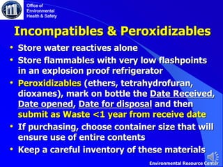 Incompatibles & Peroxidizables
• Store water reactives alone
• Store flammables with very low flashpoints
in an explosion proof refrigerator
• Peroxidizables (ethers, tetrahydrofuran,
dioxanes), mark on bottle the Date Received,
Date opened, Date for disposal and then
submit as Waste <1 year from receive date
• If purchasing, choose container size that will
ensure use of entire contents
• Keep a careful inventory of these materials
Office of
Environmental
Health & Safety
Environmental Resource Center
 