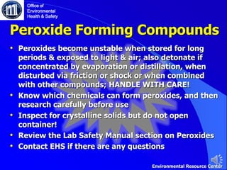 Peroxide Forming Compounds
• Peroxides become unstable when stored for long
periods & exposed to light & air; also detonate if
concentrated by evaporation or distillation, when
disturbed via friction or shock or when combined
with other compounds; HANDLE WITH CARE!
• Know which chemicals can form peroxides, and then
research carefully before use
• Inspect for crystalline solids but do not open
container!
• Review the Lab Safety Manual section on Peroxides
• Contact EHS if there are any questions
Office of
Environmental
Health & Safety
Environmental Resource Center
 