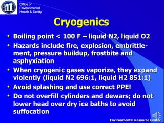 Cryogenics
• Boiling point < 100 F – liquid N2, liquid O2
• Hazards include fire, explosion, embrittle-
ment, pressure buildup, frostbite and
asphyxiation
• When cryogenic gases vaporize, they expand
violently (liquid N2 696:1, liquid H2 851:1)
• Avoid splashing and use correct PPE!
• Do not overfill cylinders and dewars; do not
lower head over dry ice baths to avoid
suffocation
Office of
Environmental
Health & Safety
Environmental Resource Center
 