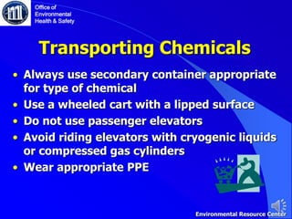 Transporting Chemicals
• Always use secondary container appropriate
for type of chemical
• Use a wheeled cart with a lipped surface
• Do not use passenger elevators
• Avoid riding elevators with cryogenic liquids
or compressed gas cylinders
• Wear appropriate PPE
Office of
Environmental
Health & Safety
Environmental Resource Center
 