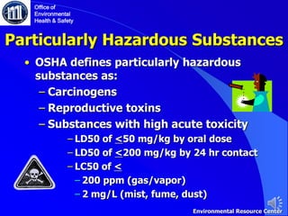 Particularly Hazardous Substances
• OSHA defines particularly hazardous
substances as:
‒ Carcinogens
‒ Reproductive toxins
‒ Substances with high acute toxicity
‒ LD50 of <50 mg/kg by oral dose
‒ LD50 of <200 mg/kg by 24 hr contact
‒ LC50 of <
‒ 200 ppm (gas/vapor)
‒ 2 mg/L (mist, fume, dust)
Office of
Environmental
Health & Safety
Environmental Resource Center
 
