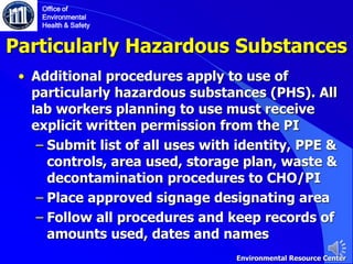 Particularly Hazardous Substances
• Additional procedures apply to use of
particularly hazardous substances (PHS). All
lab workers planning to use must receive
explicit written permission from the PI
‒ Submit list of all uses with identity, PPE &
controls, area used, storage plan, waste &
decontamination procedures to CHO/PI
‒ Place approved signage designating area
‒ Follow all procedures and keep records of
amounts used, dates and names
Office of
Environmental
Health & Safety
Environmental Resource Center
 