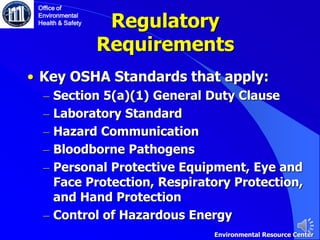 Regulatory
Requirements
• Key OSHA Standards that apply:
– Section 5(a)(1) General Duty Clause
– Laboratory Standard
– Hazard Communication
– Bloodborne Pathogens
– Personal Protective Equipment, Eye and
Face Protection, Respiratory Protection,
and Hand Protection
– Control of Hazardous Energy
Office of
Environmental
Health & Safety
Environmental Resource Center
 