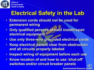 Electrical Safety in the Lab
• Extension cords should not be used for
permanent wiring
• Only qualified persons should install/repair
electrical equipment
• Use only three-wire grounded electrical cords
• Keep electrical panels clear from obstruction
and all circuits properly labeled
• Inspect wiring of equipment before each use
• Know location of and how to use ‘shut-off’
switches and/or circuit breaker panels
Office of
Environmental
Health & Safety
Environmental Resource Center
 