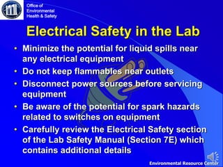 Electrical Safety in the Lab
• Minimize the potential for liquid spills near
any electrical equipment
• Do not keep flammables near outlets
• Disconnect power sources before servicing
equipment
• Be aware of the potential for spark hazards
related to switches on equipment
• Carefully review the Electrical Safety section
of the Lab Safety Manual (Section 7E) which
contains additional details
Office of
Environmental
Health & Safety
Environmental Resource Center
 