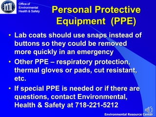 Personal Protective
Equipment (PPE)
• Lab coats should use snaps instead of
buttons so they could be removed
more quickly in an emergency
• Other PPE – respiratory protection,
thermal gloves or pads, cut resistant,
etc.
• If special PPE is needed or if there are
questions, contact Environmental,
Health & Safety at 718-221-5212
Office of
Environmental
Health & Safety
Environmental Resource Center
 