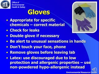 Gloves
• Appropriate for specific
chemicals – correct material
• Check for leaks
• Double glove if necessary
• Be alert to unusual sensations in hands
• Don’t touch your face, phone
• Remove gloves before leaving lab
• Latex: use discouraged due to low
protection and allergenic properties – use
non-powdered hypo-allergenic instead
Office of
Environmental
Health & Safety
Environmental Resource Center
 