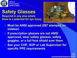 Safety Glasses
Required in any area where
there is a potential for eye injury
• Must be ANSI approved (Z87 stamped on
sidebar)
• If prescription glasses are not ANSI
approved, wear safety glasses, safety
goggles, or a full face shield over them
• See your CHP, SOP or Lab Supervisor for
specific PPE requirements
Office of
Environmental
Health & Safety
Environmental Resource Center
 