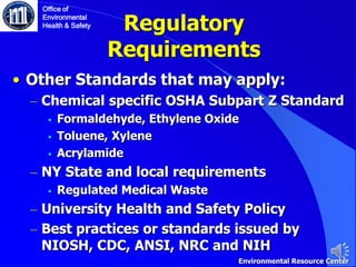 • Other Standards that may apply:
– Chemical specific OSHA Subpart Z Standard
 Formaldehyde, Ethylene Oxide
 Toluene, Xylene
 Acrylamide
– NY State and local requirements
 Regulated Medical Waste
– University Health and Safety Policy
– Best practices or standards issued by
NIOSH, CDC, ANSI, NRC and NIH
Regulatory
Requirements
Office of
Environmental
Health & Safety
Environmental Resource Center
 