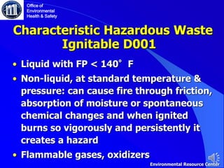 Characteristic Hazardous Waste
• Liquid with FP < 140°F
• Non-liquid, at standard temperature &
pressure: can cause fire through friction,
absorption of moisture or spontaneous
chemical changes and when ignited
burns so vigorously and persistently it
creates a hazard
• Flammable gases, oxidizers
Ignitable D001
Office of
Environmental
Health & Safety
Environmental Resource Center
 