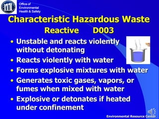 Characteristic Hazardous Waste
• Unstable and reacts violently
without detonating
• Reacts violently with water
• Forms explosive mixtures with water
• Generates toxic gases, vapors, or
fumes when mixed with water
• Explosive or detonates if heated
under confinement
Reactive D003
Office of
Environmental
Health & Safety
Environmental Resource Center
 