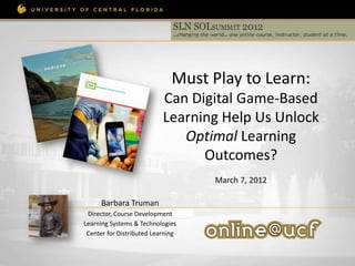 Must Play to Learn:
                           Can Digital Game-Based
                           Learning Help Us Unlock
                              Optimal Learning
                                 Outcomes?
                                   March 7, 2012

      Barbara Truman
 Director, Course Development
Learning Systems & Technologies
 Center for Distributed Learning
 