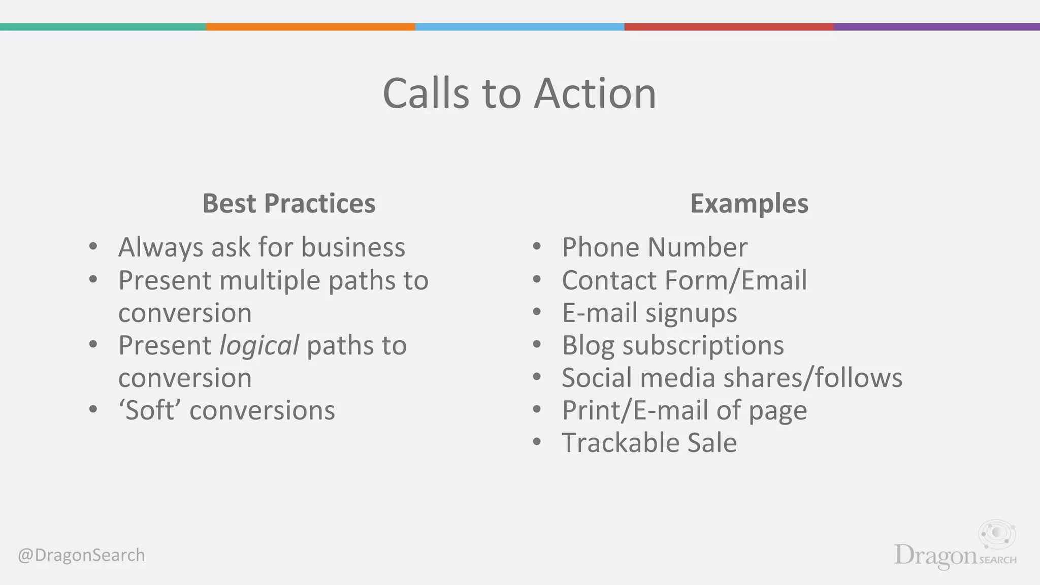 @DragonSearch
Calls to Action
Examples
• Phone Number
• Contact Form/Email
• E-mail signups
• Blog subscriptions
• Social media shares/follows
• Print/E-mail of page
• Trackable Sale
Best Practices
• Always ask for business
• Present multiple paths to
conversion
• Present logical paths to
conversion
• ‘Soft’ conversions
 