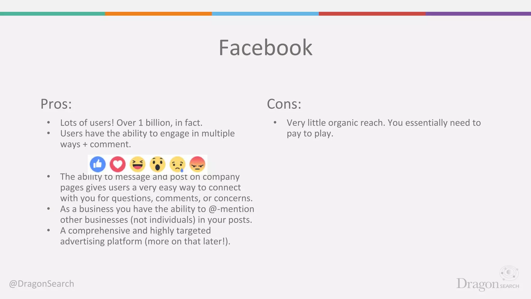 @DragonSearch
Facebook
Cons:
• Very little organic reach. You essentially need to
pay to play.
Pros:
• Lots of users! Over 1 billion, in fact.
• Users have the ability to engage in multiple
ways + comment.
• The ability to message and post on company
pages gives users a very easy way to connect
with you for questions, comments, or concerns.
• As a business you have the ability to @-mention
other businesses (not individuals) in your posts.
• A comprehensive and highly targeted
advertising platform (more on that later!).
 