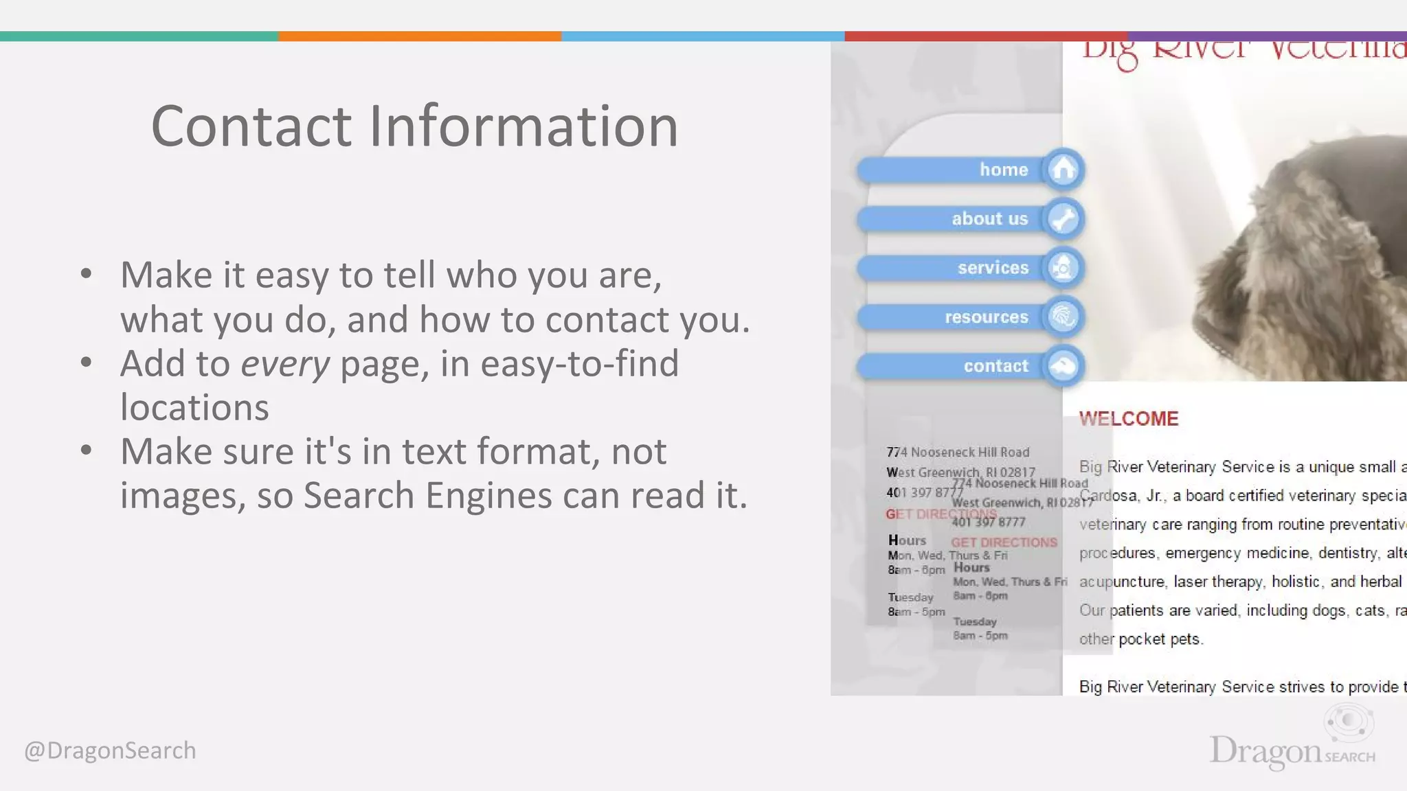 @DragonSearch
Contact Information
• Make it easy to tell who you are,
what you do, and how to contact you.
• Add to every page, in easy-to-find
locations
• Make sure it's in text format, not
images, so Search Engines can read it.
 