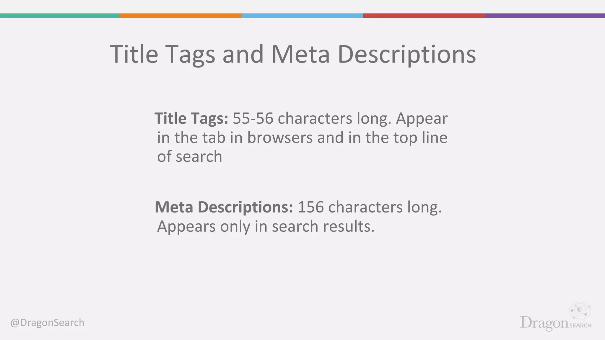 @DragonSearch
Title Tags and Meta Descriptions
Title Tags: 55-56 characters long. Appear
in the tab in browsers and in the top line
of search
Meta Descriptions: 156 characters long.
Appears only in search results.
 